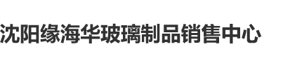 大鸡巴艹逼爽爽爽爽视频沈阳缘海华玻璃制品销售中心